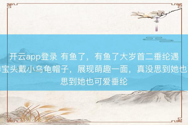 开云app登录 有鱼了，有鱼了大岁首二垂纶遇喜事，婵宝头戴小乌龟帽子，展现萌趣一面，真没思到她也可爱垂纶