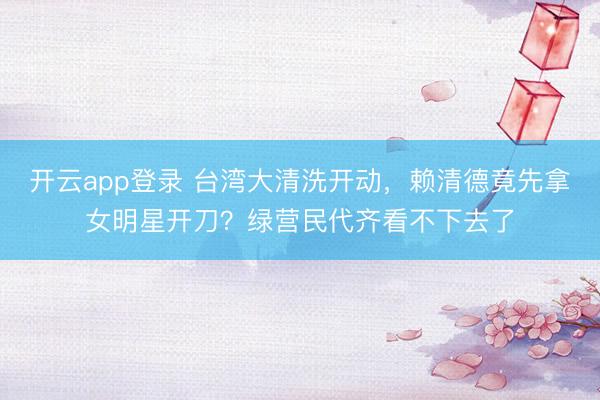 开云app登录 台湾大清洗开动，赖清德竟先拿女明星开刀？绿营民代齐看不下去了