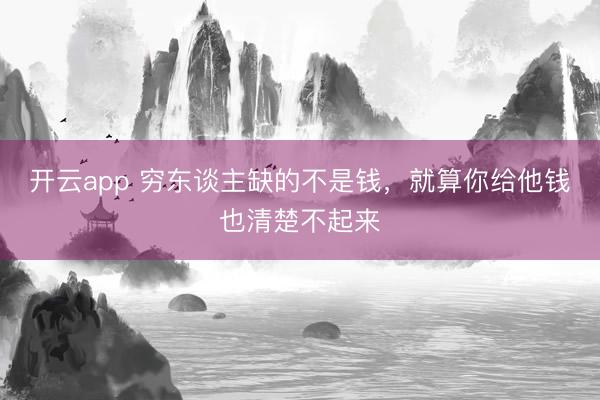 开云app 穷东谈主缺的不是钱，就算你给他钱也清楚不起来