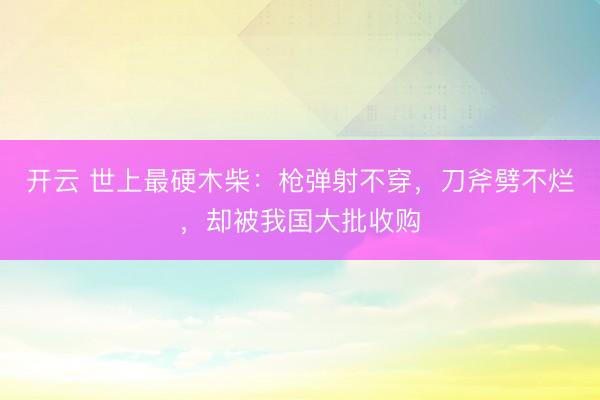 开云 世上最硬木柴:枪弹射不穿,刀斧劈不烂,却被我国大批收购
