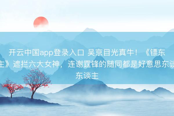 开云中国app登录入口 吴京目光真牛!《镖东谈主》遮拦六大女神,连谢霆锋的随同都是好意思东谈主