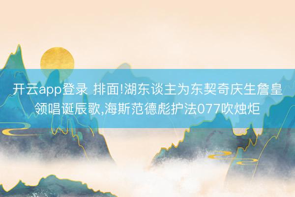 开云app登录 排面!湖东谈主为东契奇庆生詹皇领唱诞辰歌,海斯范德彪护法077吹烛炬