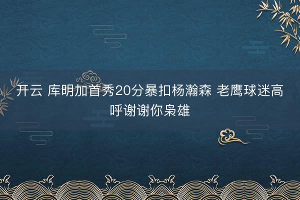 开云 库明加首秀20分暴扣杨瀚森 老鹰球迷高呼谢谢你枭雄