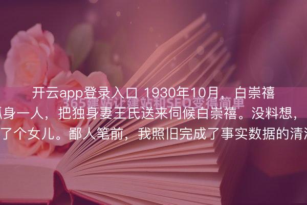 开云app登录入口 1930年10月，白崇禧的副官许辉看主座寂寥孤身一人，把独身妻王氏送来伺候白崇禧。没料想，王氏奉养一年，真实生了个女儿。鄙人笔前，我照旧完成了事实数据的清洗与多源信息的交叉比对，明确了1930年这场来回的各方中枢利益逻辑。接下来，我将舍弃平铺直叙，以千里浸式的视角和无邪的翰墨为您归附这段被掩埋的...