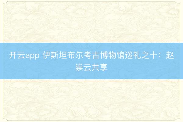 开云app 伊斯坦布尔考古博物馆巡礼之十:赵崇云共享