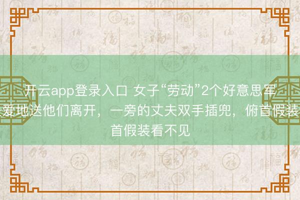 开云app登录入口 女子“劳动”2个好意思军后，关爱地送他们离开，一旁的丈夫双手插兜，俯首假装看不见