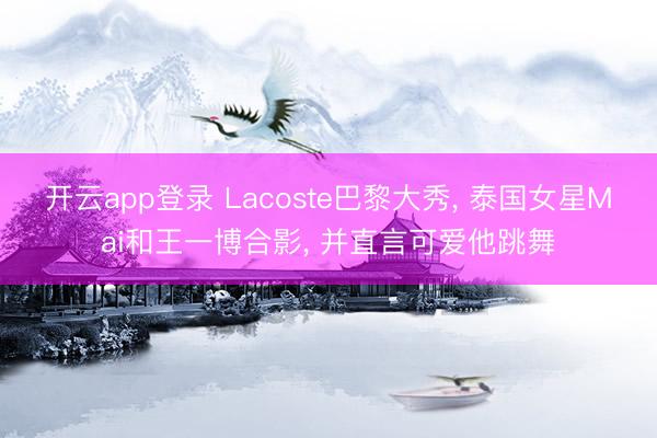 开云app登录 Lacoste巴黎大秀， 泰国女星Mai和王一博合影， 并直言可爱他跳舞