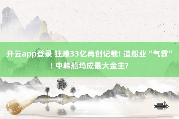 开云app登录 狂赚33亿再创记载! 造船业“气霸”! 中韩船坞成最大金主?
