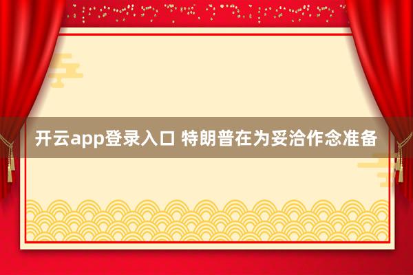 开云app登录入口 特朗普在为妥洽作念准备