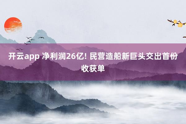 开云app 净利润26亿! 民营造船新巨头交出首份收获单