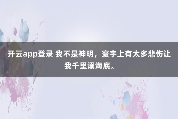 开云app登录 我不是神明，寰宇上有太多悲伤让我千里溺海底。