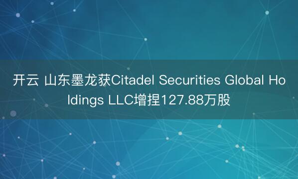 开云 山东墨龙获Citadel Securities Global Holdings LLC增捏127.88万股