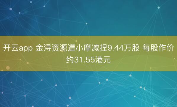开云app 金浔资源遭小摩减捏9.44万股 每股作价约31.55港元