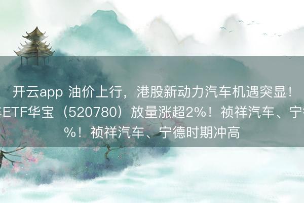 开云app 油价上行，港股新动力汽车机遇突显！港股通汽车ETF华宝（520780）放量涨超2%！祯祥汽车、宁德时期冲高