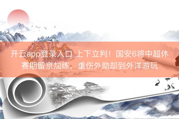 开云app登录入口 上下立判！国安6将中超休赛期留京加练，重伤外助却到外洋游玩