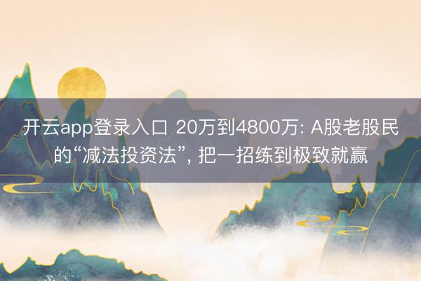 开云app登录入口 20万到4800万: A股老股民的“减法投资法”， 把一招练到极致就赢