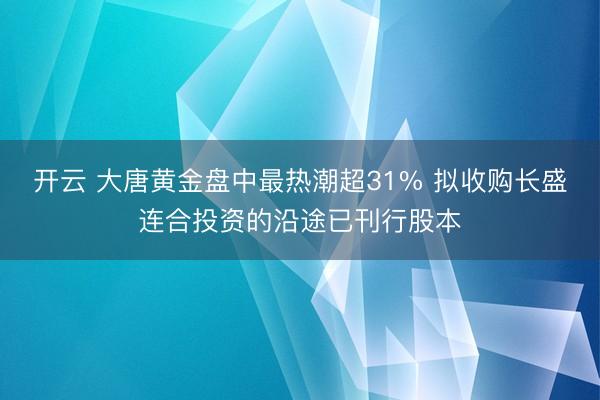 开云 大唐黄金盘中最热潮超31% 拟收购长盛连合投资的沿途已刊行股本