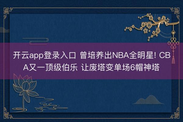 开云app登录入口 曾培养出NBA全明星! CBA又一顶级伯乐 让废塔变单场6帽神塔