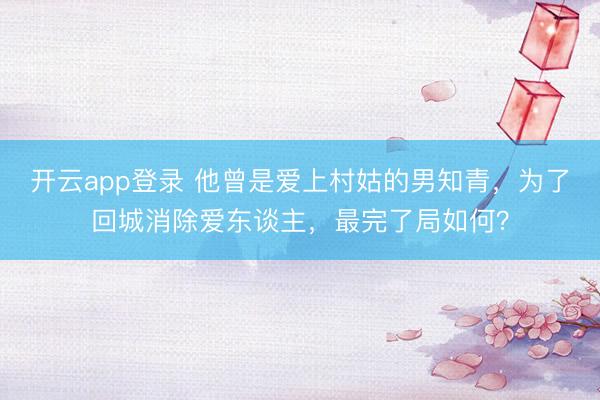 开云app登录 他曾是爱上村姑的男知青，为了回城消除爱东谈主，最完了局如何？