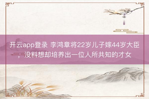 开云app登录 李鸿章将22岁儿子嫁44岁大臣,没料想却培养出一位人所共知的才女