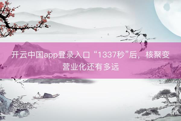 开云中国app登录入口 “1337秒”后，核聚变营业化还有多远