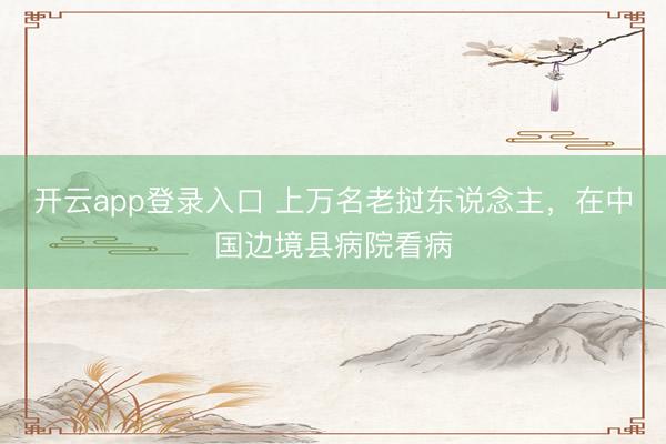 开云app登录入口 上万名老挝东说念主，在中国边境县病院看病