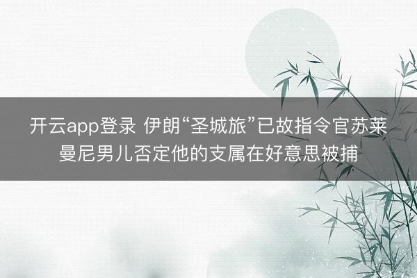开云app登录 伊朗“圣城旅”已故指令官苏莱曼尼男儿否定他的支属在好意思被捕
