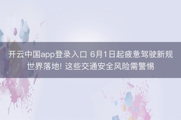 开云中国app登录入口 6月1日起疲惫驾驶新规世界落地! 这些交通安全风险需警惕