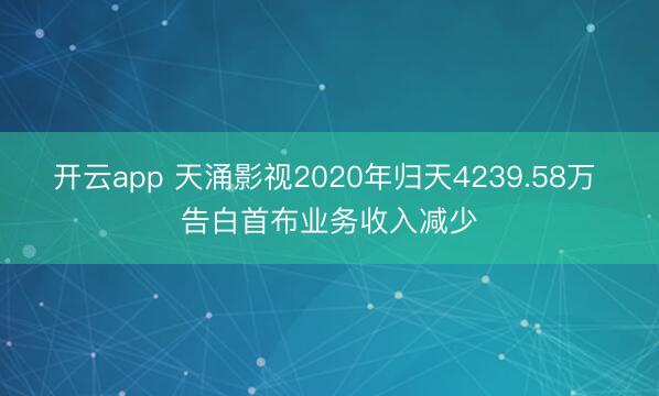 开云app 天涌影视2020年归天4239.58万 告白首布业务收入减少