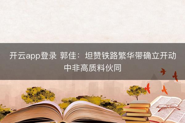 开云app登录 郭佳：坦赞铁路繁华带确立开动中非高质料伙同