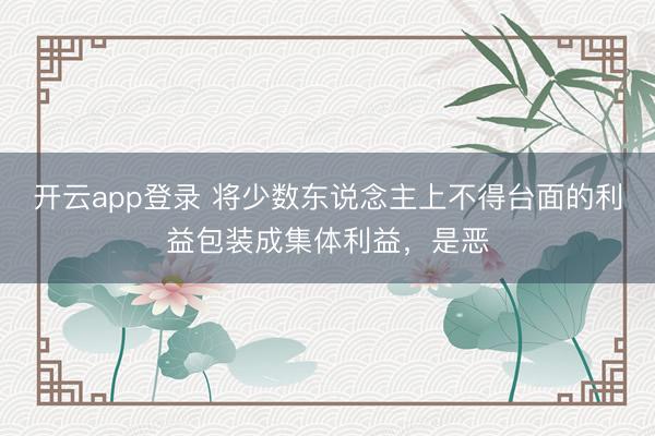 开云app登录 将少数东说念主上不得台面的利益包装成集体利益,是恶
