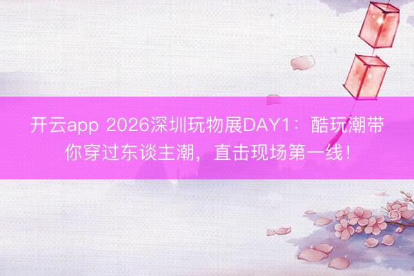 开云app 2026深圳玩物展DAY1:酷玩潮带你穿过东谈主潮,直击现场第一线!