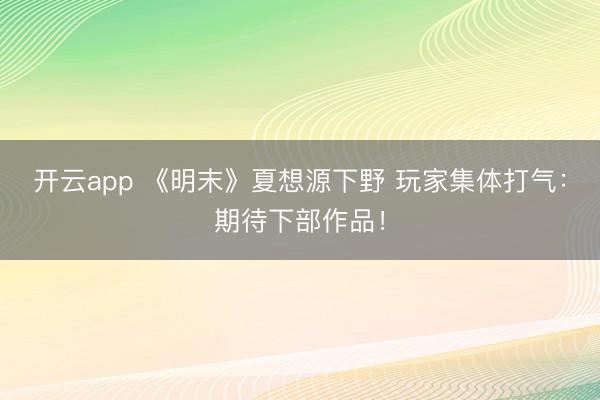 开云app 《明末》夏想源下野 玩家集体打气：期待下部作品！