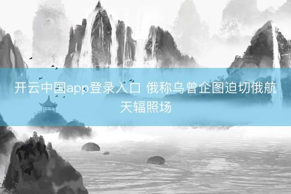 开云中国app登录入口 俄称乌曾企图迫切俄航天辐照场