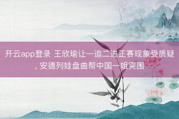 开云app登录 王欣瑜让一追二进正赛现象受质疑, 安德列娃盘曲帮中国一姐突围