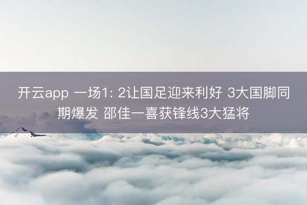 开云app 一场1: 2让国足迎来利好 3大国脚同期爆发 邵佳一喜获锋线3大猛将