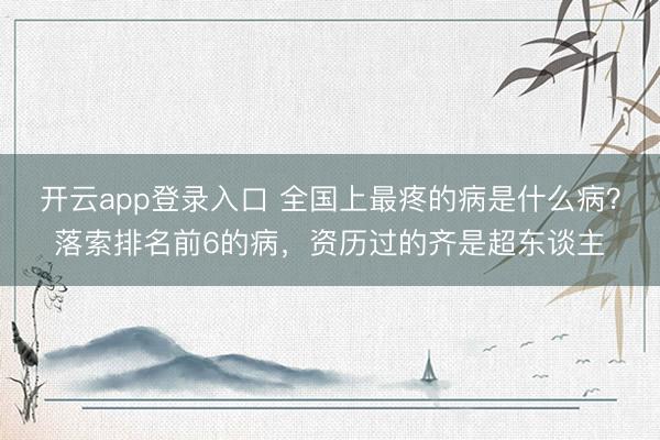开云app登录入口 全国上最疼的病是什么病?落索排名前6的病,资历过的齐是超东谈主