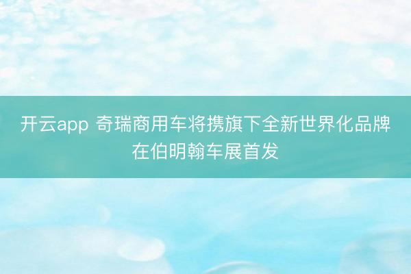 开云app 奇瑞商用车将携旗下全新世界化品牌在伯明翰车展首发