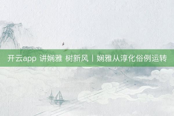 开云app 讲娴雅 树新风丨娴雅从淳化俗例运转
