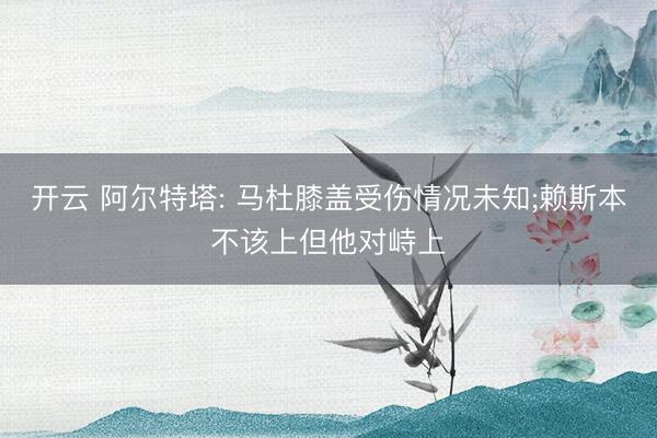 开云 阿尔特塔: 马杜膝盖受伤情况未知;赖斯本不该上但他对峙上