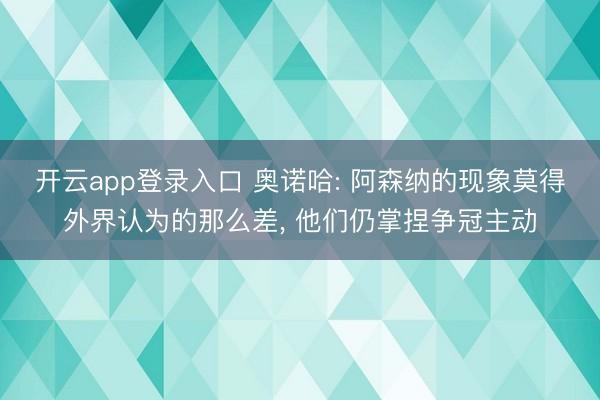 开云app登录入口 奥诺哈: 阿森纳的现象莫得外界认为的那么差， 他们仍掌捏争冠主动