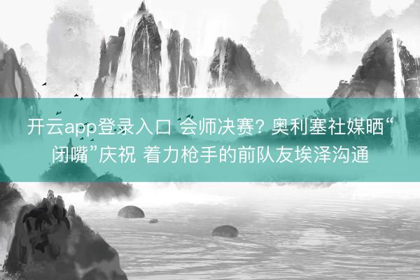 开云app登录入口 会师决赛? 奥利塞社媒晒“闭嘴”庆祝 着力枪手的前队友埃泽沟通