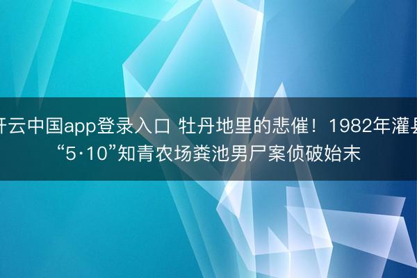 开云中国app登录入口 牡丹地里的悲催！1982年灌县“5·10”知青农场粪池男尸案侦破始末