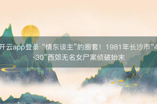 开云app登录 “情东谈主”的圈套！1981年长沙市“4·30”西郊无名女尸案侦破始末