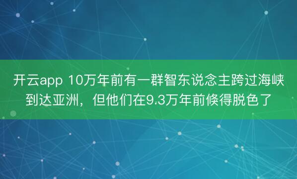 开云app 10万年前有一群智东说念主跨过海峡到达亚洲，但他们在9.3万年前倏得脱色了