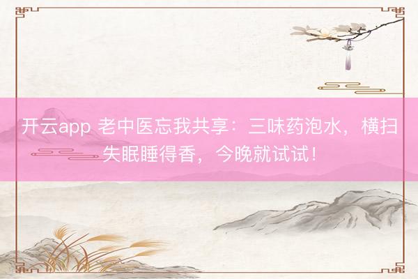 开云app 老中医忘我共享：三味药泡水，横扫失眠睡得香，今晚就试试！
