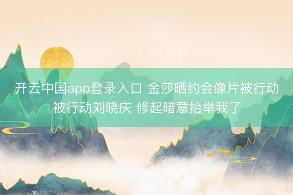 开云中国app登录入口 金莎晒约会像片被行动被行动刘晓庆 修起暗意抬举我了