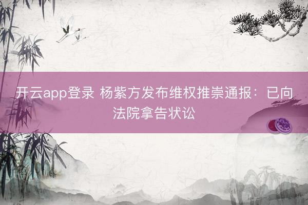 开云app登录 杨紫方发布维权推崇通报：已向法院拿告状讼