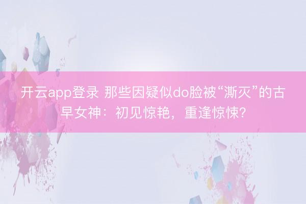 开云app登录 那些因疑似do脸被“澌灭”的古早女神：初见惊艳，重逢惊悚？