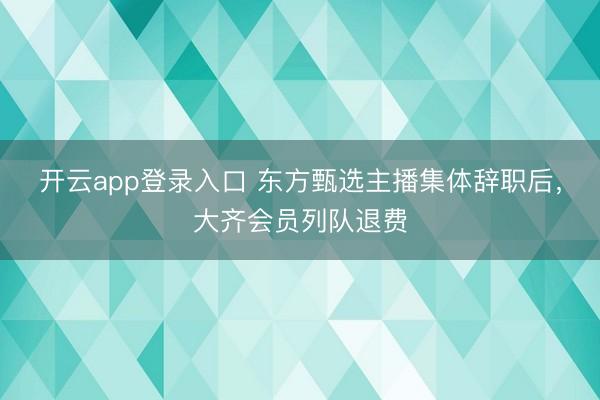 开云app登录入口 东方甄选主播集体辞职后，大齐会员列队退费